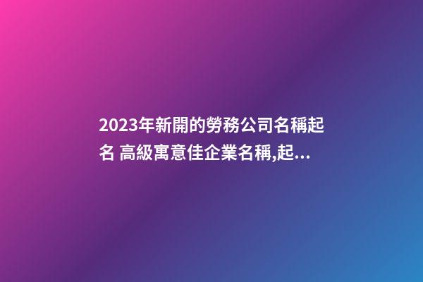 2023年新開的勞務公司名稱起名 高級寓意佳企業名稱,起名之家-第1張-公司起名-玄機派
